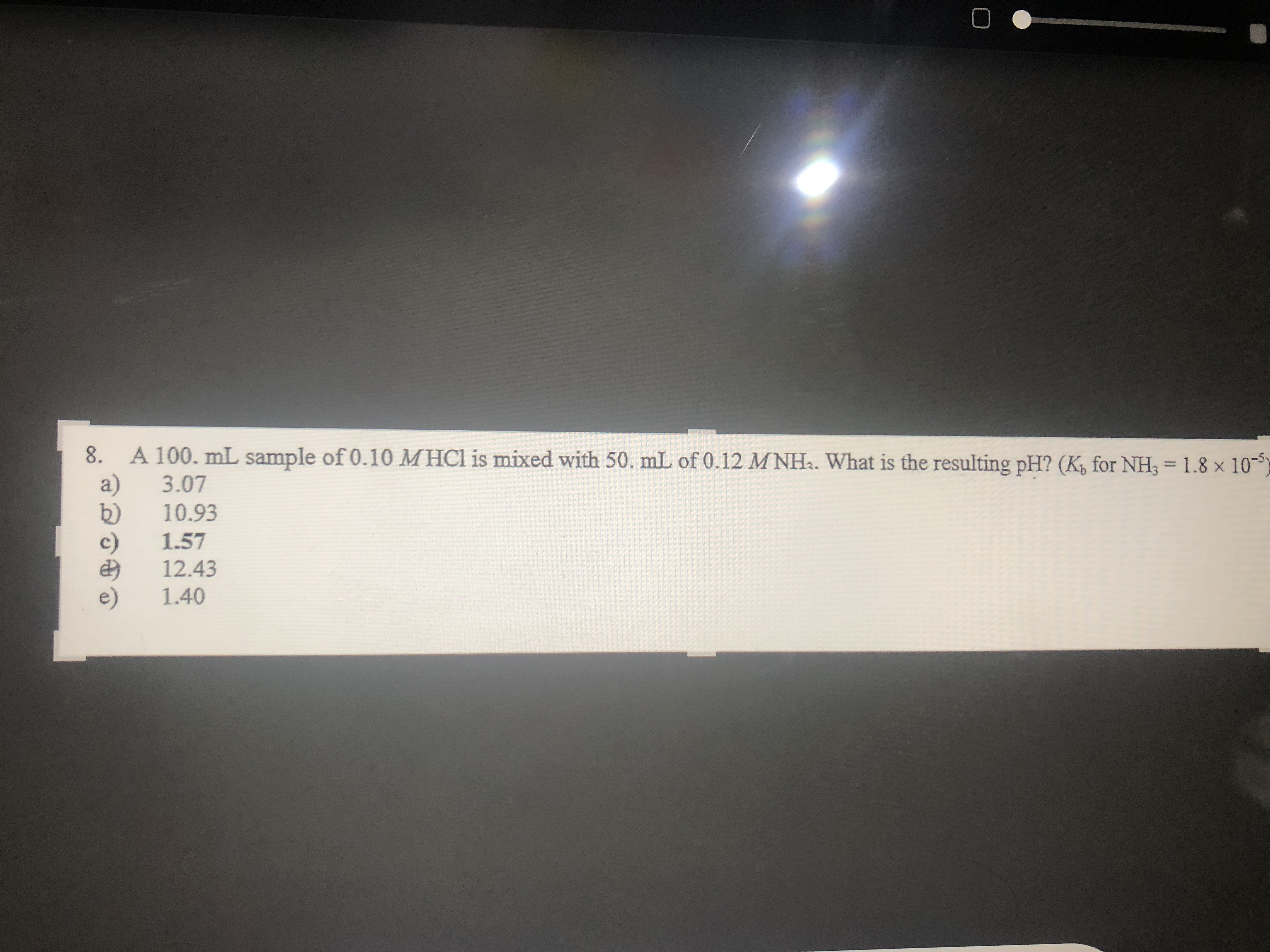 8.
A 100. mL sample of 0.10 MHCI is mixed with 50. mL of 0.12 M NH.. What is the resulting pH? (K, for NH3 = 1.8 × 10--
3.07
10.93
1.57
12.43
1.40
