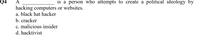 Q4
A
is a person who attempts to create a political ideology by
hacking computers or websites.
a. black hat hacker
b. cracker
c. malicious insider
d. hacktivist
