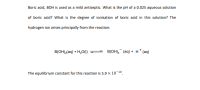 Boric acid, BOH is used as a mild antiseptic. What is the pH of a 0.025 aqueous solution
of boric acid? What is the degree of ionisation of boric acid in this solution? The
hydrogen ion arises principally from the reaction:
B(OH),(aq) + H,O(1)
— В(ОН), (аq) + н* (aq)
The equilibrium constant for this reaction is 5.9 x 10-10.
