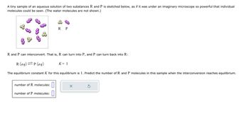 A tiny sample of an aqueous solution of two substances R and P is sketched below, as if it was under an imaginary microscope so powerful that individual
molecules could be seen. (The water molecules are not shown.)
R and P can interconvert. That is, R can turn into P, and P can turn back into R:
R P
R (aq) =P (aq)
The equilibrium constant K for this equilibrium is 1. Predict the number of R and P molecules in this sample when the interconversion reaches equilibrium.
number of R molecules:
number of P molecules:
K = 1