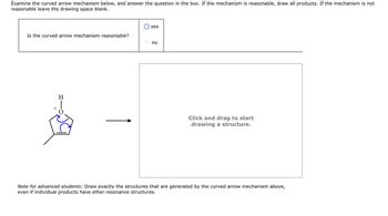 Examine the curved arrow mechanism below, and answer the question in the box. If the mechanism is reasonable, draw all products. If the mechanism is not
reasonable leave the drawing space blank.
Is the curved arrow mechanism reasonable?
+
H
yes
no
Click and drag to start
drawing a structure.
Note for advanced students: Draw exactly the structures that are generated by the curved arrow mechanism above,
even if individual products have other resonance structures.