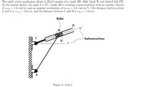 The quick return mechanism shown in Fig.2 consists of a crank AB, slider block B, and slotted link CD.
At the instant shown, the angle 0 = 25°, crank AB is rotating counterclockwise with an angular velocity
of wAB = 1.8 rad/sec and an angular acceleration of (a AB = 0.6 rad/sec²). The distance between pivots
A and C is rC/A = 2.6 cm, and the distance between C and B is rB/C = 1.6 cm.
Slider
D
Reference lines
A
Figure 2: Prob.2
