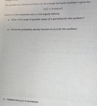 The position as a function of time x(t) of a simple harmonic oscillator is given by:
x(t) = A cos(wt)
%3D
where A is the amplitude and w is the angular velocity.
a) What is the range of possible values of x permitted for this oscillator?
b) Derive the probability density function of p(x) for this oscillator.
c) Validate that p(x) is normalized.
