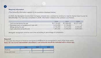 !
Required information
[The following information applies to the questions displayed below.]
In 2024, the Westgate Construction Company entered into a contract to construct a road for Santa Clara County for
$10,000,000. The road was completed in 2026. Information related to the contract is as follows:
2024
Cost incurred during the year
$ 2,156,000
Estimated costs to complete as of year-end
5,544,000
Billings during the year
2,130,000
2025
$3,388,000
2,156,000
3,414,000
2026
$2,371,600
0
4,456,000
Cash collections during the year
1,865,000
3,300,000
4,835,000
Westgate recognizes revenue over time according to percentage of completion.
Required:
1. Calculate the amount of revenue and gross profit (loss) to be recognized in each of the three years.
Note: Do not round intermediate calculations. Loss amounts should be indicated with a minus sign.
Revenue
Gross profit (loss)
2024
I..
2025
2026