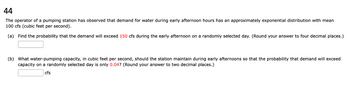 44
The operator of a pumping station has observed that demand for water during early afternoon hours has an approximately exponential distribution with mean
100 cfs (cubic feet per second).
(a) Find the probability that the demand will exceed 150 cfs during the early afternoon on a randomly selected day. (Round your answer to four decimal places.)
(b) What water-pumping capacity, in cubic feet per second, should the station maintain during early afternoons so that the probability that demand will exceed
capacity on a randomly selected day is only 0.04? (Round your answer to two decimal places.)
cfs