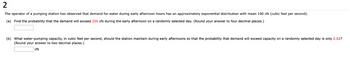 2
The operator of a pumping station has observed that demand for water during early afternoon hours has an approximately exponential distribution with mean 100 cfs (cubic feet per second).
(a) Find the probability that the demand will exceed 250 cfs during the early afternoon on a randomly selected day. (Round your answer to four decimal places.)
(b) What water-pumping capacity, in cubic feet per second, should the station maintain during early afternoons so that the probability that demand will exceed capacity on a randomly selected day is only 0.02?
(Round your answer to two decimal places.)
cfs