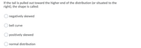 If the tail is pulled out toward the higher end of the distribution (or situated to the
right), the shape is called:
negatively skewed
bell curve
positively skewed
normal distribution
