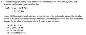 8. You extract approximately 5,000 observations from the Labour Force Survey (LFS) and
estimate the following regression function:
AHE,=3.32 0.45 Age,
(1.0) (0.04)
where AHE is average hourly earnings in pounds, Age is the individual's age and the standard
errors of the estimators are given in parentheses. Given the specification, your 95% confidence
interval for the effect of increasing age by 5 years is approximately:
A. [£1.96, £2.54]
B. [-£2.58, -£1.92]
C. [-£2.64, -£1.86]
D. none of the above