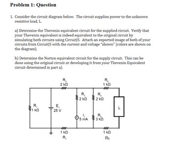 Problem 1: Question
1. Consider the circuit diagram below. The circuit supplies power to the unknown
resistive load, L.
a) Determine the Thevenin equivalent circuit for the supplied circuit. Verify that
your Thevenin equivalent is indeed equivalent to the original circuit by
simulating both circuits using CircuitJS. Attach an exported image of both of your
circuits from CircuitJS with the current and voltage "shown" (colors are shown on
the diagram).
b) Determine the Norton equivalent circuit for the supply circuit. This can be
done using the original circuit or developing it from your Thevenin Equivalent
circuit determined in part a).
R₁
51 ΚΩ
www
R₂
2 ΚΩ
ww
E₁
25 V
1 ΚΩ
R₁₂
R₁
1 ΚΩ
www
R₂
R₂₁
2kQ2KQ
ΚΩ
ΚΩ
5 mA 3 K
ΚΩ
1 ΚΩ
R8
L