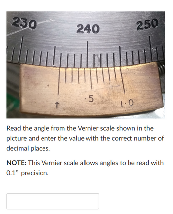 230
240
5
1.0
250
Read the angle from the Vernier scale shown in the
picture and enter the value with the correct number of
decimal places.
NOTE: This Vernier scale allows angles to be read with
0.1° precision.