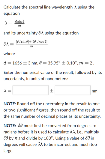 Calculate the spectral line wavelength > using the
equation
X
and its uncertainty X using the equation
|dd sin 0+180 d cos
m
SX =
d sin
m
where
d = 1656 ± 3 nm, 0 = 35.95° ± 0.10°, m = 2.
Enter the numerical value of the result, followed by its
uncertainty, in units of nanometers:
λ =
H
nm
NOTE: Round off the uncertainty in the result to one
or two significant figures, then round off the result to
the same number of decimal places as its uncertainty.
NOTE: 80 must first be converted from degrees to
radians before it is used to calculate SA, i.e., multiply
80 by π and divide by 180°. Using a value of 50 in
degrees will cause SX to be incorrect and much too
large.