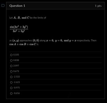 Question 1
Let A, B, and C be the limits of
sin(3x² + 3y²)
3x²+5y²
as (x, y) approaches (0,0) along x = 0, y = 0, and y
cos A+ cos B + cos C is
0.105
0.838
O 2.097
0.673
-2.533
-2.623
-0.975
-0.656
1 pts
=x respectively. Then