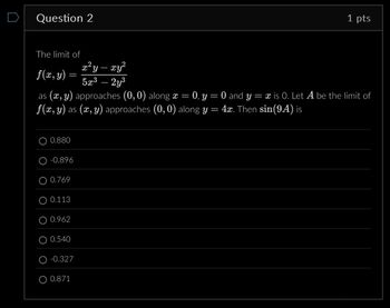 Question 2
1 pts
The limit of
f(x, y) =
2
x²y-xy²
5x3-2y³
as (x, y) approaches (0,0) along x = 0, y = 0 and y = x is O. Let A be the limit of
f(x, y) as (x, y) approaches (0,0) along y = 4x. Then sin(94) is
0.880
-0.896
0.769
0.113
0.962
0.540
-0.327
O 0.871