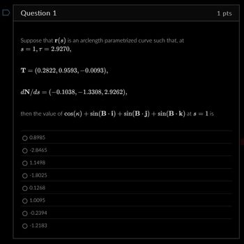 Question 1
Suppose that r(s) is an arclength parametrized curve such that, at
s = 1,7 = 2.9270,
T = (0.2822, 0.9593, −0.0093),
dN/ds = (−0.1038, −1.3308, 2.9262),
then the value of cos(k) + sin(B · i) + sin(B · j) + sin(B · k) at s = 1 is
.
O 0.8985
-2.8465
1.1498
-1.8025
O 0.1268
1.0095
-0.2394
O-1.2183
1 pts