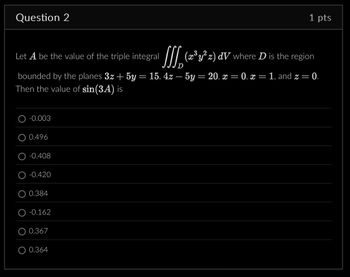 Question 2
1 pts
Let A be the value of the triple integral
SSS.
(x³ y² z) dV where D is the region
D
bounded by the planes 3z + 5y = 15, 4z — 5y = 20, x = 0, x = 1, and z = 0.
Then the value of sin(3A) is
-0.003
0.496
-0.408
-0.420
0.384
-0.162
0.367
0.364