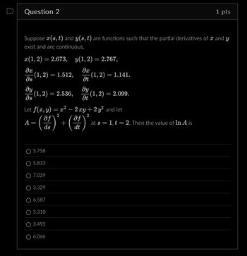 Question 2
1 pts
Suppose x(s, t) and y(s, t) are functions such that the partial derivatives of x and y
exist and are continuous,
x(1,2) = 2.673, y(1,2) = 2.767,
მთ
მე
(1,2) = 1.512,
· (1,2) = 1.141.
ds
Ət
მყ
მყ
· (1,2) = 2.536,
(1,2) = 2.099.
მs
Ət
Let f(x, y)
A =
=
=
(d)
ds
2
x2
+
-
2xy + 2 y² and let
af
2
at s = 1, t = 2. Then the value of In A is
dt
5.758
5.833
7.029
3.329
6.587
5.310
3.493
O 6.066