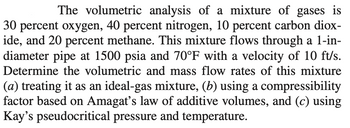 The volumetric analysis of a mixture of gases is
30 percent oxygen, 40 percent nitrogen, 10 percent carbon diox-
ide, and 20 percent methane. This mixture flows through a 1-in-
diameter pipe at 1500 psia and 70°F with a velocity of 10 ft/s.
Determine the volumetric and mass flow rates of this mixture
(a) treating it as an ideal-gas mixture, (b) using a compressibility
factor based on Amagat's law of additive volumes, and (c) using
Kay's pseudocritical pressure and temperature.