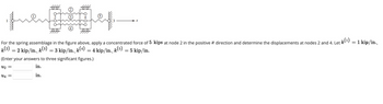 44
84
quen et
For the spring assemblage in the figure above, apply a concentrated force of 5 kips at node 2 in the positive a direction and determine the displacements at nodes 2 and 4. Let k(¹) = 1 kip/in.,
k(2)
U4 =
x
= 2 kip/in., k(³) = 3 kip/in., k(4)
3 kip/in., k(¹) = 4 kip/in.,
= 4 kip/in., k(5) = 5 kip/in.
–
(Enter your answers to three significant figures.)
U₂ =
in.
in.