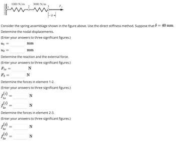 F3
Fot
Consider the spring assemblage shown in the figure above. Use the direct stiffness method. Suppose that d = 40 mm.
Determine the nodal displacements.
(Enter your answers to three significant figures.)
U₁ =
U₂ =
Determine the reaction and the external force.
(Enter your answers to three significant figures.)
Fix
N
ƒ(1)
2x
2x
=
=
far
(2)
3x
1000 N/m
Determine the forces in element 1-2.
(Enter your answers to three significant figures.)
ƒ(1)
N
1x
=
=
=
3000 N/m
mm
Determine the forces in element 2-3.
(Enter your answers to three significant figures.)
(2)
N
mm
N
F3
N
N