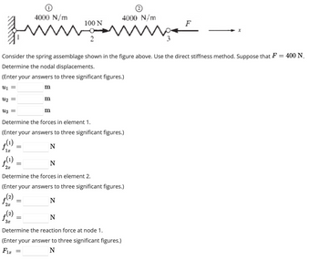 4000 N/m
100 N
fimm
2
Uz
=
Consider the spring assemblage shown in the figure above. Use the direct stiffness method. Suppose that F =
Determine the nodal displacements.
(Enter your answers to three significant figures.)
U₁ =
աշ
ƒ₁
1x
=
ƒ(¹)
f
2x
Determine the forces in element 1.
(Enter your answers to three significant figures.)
(1)
N
شهوره
2x
0
=
(2) پر
=
m
Determine the forces in element 2.
(Enter your answers to three significant figures.)
N
=
m
=
4000 N/m
m
N
N
Determine the reaction force at node 1.
(Enter your answer to three significant figures.)
Fix
N
F
400 N.