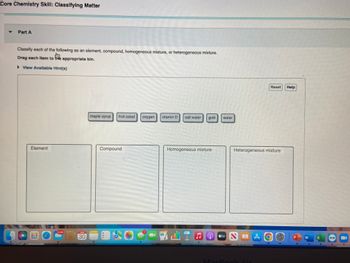 Core Chemistry Skill: Classifying Matter
▼ Part A
Classify each of the following as an element, compound, homogeneous mixture, or heterogeneous mixture.
Drag each item to the appropriate bin.
▶ View Available Hint(s)
Element
30
maple syrup fruit salad
Compound
A
oxygen vitamin D
salt water
7
Homogeneous mixture
gold
♫
water
Heterogeneous mixture
Reset Help
#tv NA
MacBook
MA O
W
X