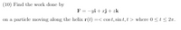 (10) Find the work done by
F = -yi+ xj+ zk
on a
particle moving along the helix r(t) =< cos t, sin t, t > where 0 < t < 2n.
