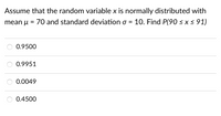 Assume that the random variable x is normally distributed with
mean u
70 and standard deviation o = 10. Find P(90 < x< 91)
0.9500
0.9951
0.0049
0.4500
