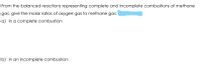 From the balanced reactions representing complete and incomplete combustions of methane
gas, give the molar ratios of oxygen gas to methane gas:
a) in a complete combustion
b) in an incomplete combustion
