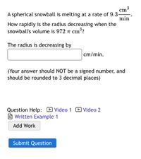 3
cm
A spherical snowball is melting at a rate of 9.3-
min
How rapidly is the radius decreasing when the
snowball's volume is 972 T cm?
The radius is decreasing by
cm/min.
(Your answer should NOT be a signed number, and
should be rounded to 3 decimal places)
Question Help: D Video 1 D Video 2
e Written Example 1
Add Work
Submit Question
