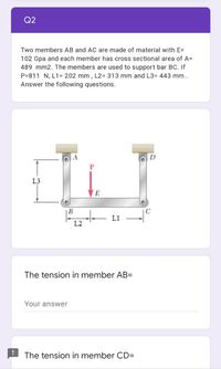 Q2
Two members AB and AC are made of material with E=
102 Gpa and each member has cross sectional area of A=
489 mm2. The members are used to support bar BC. If
P=811 N, L1= 202 mm , L2= 313 mm and L3= 443 mm .
Answer the following questions.
D
L3
E
B
L1
L2
The tension in member AB=
Your answer
The tension in member CDD
