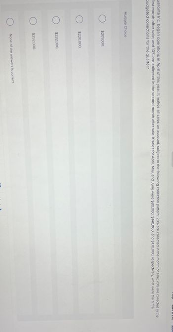 Multiple Choice
Gallonte Inc. began operations in April of this year. It makes all sales on account, subject to the following collection pattern: 20% are collected in the month of sale; 70% are collected in the
First month after sale; and 10% are collected in the second month after sale. If sales for April, May, and June were $80,000, $140,000, and $130,000, respectively, what were the firm's
budgeted collections for the quarter?
$201,000.
$220,000.
$232,000.
$292,000.
Help
None of the answers is correct.
Save & EXIL
SUB