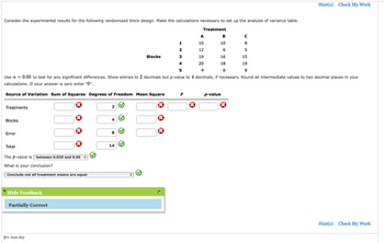 ### Randomized Block Design Analysis

Consider the experimental results for the following randomized block design. The objective is to make the calculations necessary to set up the analysis of variance table.

#### Experimental Data
The experimental results are outlined in the table below:

| Treatment |   A  |   B  |  C  |
|-----------|------|------|-----|
| Block 1   |  10  |  10  |  8  |
| Block 2   |  12  |   6  |  5  |
| Block 3   |  19  |  16  | 15  |
| Block 4   |  20  |  18  | 19  |
| Block 5   |   9  |   8  |  8  |

**Note:** Use \( \alpha = 0.05 \) to test for any significant differences. Show entries to 2 decimal places but p-value to 4 decimal places, if necessary. Round all intermediate values to two decimal places in your calculations. If your answer is zero, enter "0".

#### Analysis of Variance (ANOVA) Table
Fill in the analysis of variance table based on the provided data.

| Source of Variation | Sum of Squares | Degrees of Freedom | Mean Square | F    | p-value |
|---------------------|----------------|--------------------|-------------|------|---------|
| Treatments          |                | 2                  |             |      |         |
| Blocks              |                | 4                  |             |      |         |
| Error               |                | 8                  |             |      |         |
| Total               |                | 14                 |             |      |         |

The \( p \)-value is **between 0.025 and 0.05**.

**Conclusion:**
Based on the \( p \)-value:
- Select the conclusion: **Conclude not all treatment means are equal**

**Result:**
Partially Correct

**Hints and Feedback:**
Users are encouraged to review their calculations and the assignment of values in the ANOVA table to ensure compliance with the provided instructions. Remember to consider the implications of the \( p \)-value when drawing conclusions.