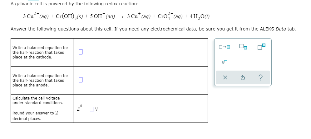 A galvanic cell is powered by the following redox reaction:
3 Cu (aq) + Cr(OH);(s) + 5 OH (aq) → 3 Cu" (aq) + Cro (aq) + 4H,0(1)
Answer the following questions about this cell. If you need any electrochemical data, be sure you get it from the ALEKS Data tab.
Write a balanced equation for
the half-reaction that takes
place at the cathode.
Write a balanced equation for
the half-reaction that takes
place at the anode.
Calculate the cell voltage
under standard conditions.
E = Ov
Round your answer to 2
decimal places.
