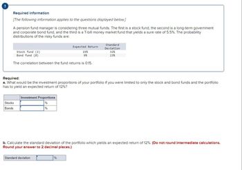 !
Required information
[The following information applies to the questions displayed below.]
A pension fund manager is considering three mutual funds. The first is a stock fund, the second is a long-term government
and corporate bond fund, and the third is a T-bill money market fund that yields a sure rate of 5.5%. The probability
distributions of the risky funds are:
Stock fund (S)
Bond fund (B)
The correlation between the fund returns is 0.15.
Stocks
Bonds
Required:
a. What would be the investment proportions of your portfolio if you were limited to only the stock and bond funds and the portfolio
has to yield an expected return of 12%?
Investment Proportions
%
%
Expected Return
15%
9%
Standard deviation
Standard
Deviation
32%
23%
b. Calculate the standard deviation of the portfolio which yields an expected return of 12%. (Do not round intermediate calculations.
Round your answer to 2 decimal places.)
%