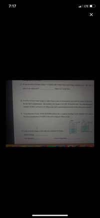 7:17
LTE
7) If you are told a line has a slope 12 g/mL and it came from a plot using a formula of y (B/4) x+ 12
what is the value of B?
Show ALL work here:
8) A 0.01L (10 ml.) water sample is taken from a local swimming pool and tested by a pool Lab Service
for the NaCl concentration. The molarity was found to be 0.001 M (moles/Liter). The swimming pool
contains 10,000 L of water in it. What is the NaCl concentration/molarity of the entire pool contents?
9) If you dispense 3.0 ml NAOH (0.050M) solution into a container holding 7.0 ml distilled water what is
the new concentration of NaOH in this new container? (Show work)
intial
final
OmL
10) Look at burette image on the right and complete the blanks:
1mL
Initial Reading
Final Reading
Amount Dispensed:
