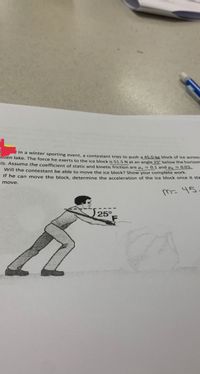 ### Problem Statement

In a winter sporting event, a contestant tries to push a 45.0-kg block of ice across a frozen lake. The force he exerts on the ice block is 51.5 N at an angle 25° below the horizontal. Assume the coefficient of static friction is \( \mu_s = 0.1 \) and the coefficient of kinetic friction is \( \mu_k = 0.03 \).

1. **Will the contestant be able to move the ice block?** Show your complete work.
2. **If he can move the block, determine the acceleration of the ice block once it starts to move.**

### Diagram

The diagram shows a person pushing a block of ice. The angle of the applied force \( F \) is shown as 25° below the horizontal line of action.

### Solution Steps

1. **Determine if the block can be moved:**
   - Calculate the horizontal component of the force \( F \).
   - Calculate the maximum static friction force using \( \mu_s \).

2. **Calculate acceleration if the block moves:**
   - Use the net force to determine the acceleration applying Newton's second law.