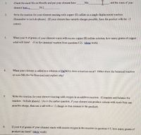 **Educational Chemistry Exercise: Exploring Reactions with Elements**

1. **Element Identification:**
   - Access the excel file on Moodle and identify your element. Record your element symbol (e.g., Mn) and find the mass of your element [given example: 58.2 grams].

2. **Single Displacement Reaction:**
   - Write the chemical reaction for your element reacting with copper (II) sulfate in a single displacement reaction. Ensure to include the phases of each compound. If your element can have multiple charges, use the product with the +2 cation.

3. **Solid Formation Calculation:**
   - Calculate how many grams of copper solid will form when the given number of grams of your element reacts with excess copper (II) sulfate solution. Use the balanced chemical reaction from question 2 and show your work for clarity.

4. **Reaction with Zinc Nitrate:**
   - Test if a reaction occurs when your element is added to a solution of Zn(NO₃)₂. Provide the balanced chemical reaction or state NR (No Reaction) and explain the reasoning behind your conclusion.

5. **Addition Reaction with Oxygen:**
   - Compose and balance the chemical equation for your element reacting with oxygen in an addition reaction. Include all phases. If there is a possibility of multiple cations, select the salt with a -2 charge on the element in the product.

6. **Product Formation with Oxygen:**
   - Determine how many grams of product can form when the given number of grams of your element reacts with excess oxygen, based on the reaction from question 5. Provide detailed calculations and show your work.

---

**Note:** This exercise requires accessing external resources for specific data and involves balancing chemical equations, understanding reaction types, and applying stoichiometry for quantitative analysis.