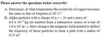 Please answer the questions below correctly!
A. Determine, at what temperature the resistivity of copper becomes
the same as that of tungsten at 20° C?
B. Alpha particles with a charge of q = + 2e and a mass of
6.6 x 10-27 kg are emitted from a radioactive source at a rate of
1.6 x 107 m/ s. How strong is the magnetic field needed to deflect
the trajectory of these particles to form a path with a radius of
0.25 m?
