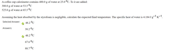 A coffee cup calorimeter contains 480.0 g of water at 25.0 °C. To it are added:
380.0 g of water at 53.5 °C
525.0 g of water at 65.5 °C
Assuming the heat absorbed by the styrofoam is negligible, calculate the expected final temperature. The specific heat of water is 4.184 J g¯¹ K−1.
Selected Answer:
48.2 °C
38.2 °C
48.2 °C
67.6 °C
88.7 °C
Answers: