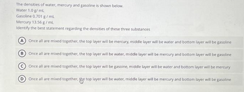 The densities of water, mercury and gasoline is shown below.
Water 1.0 g/mL
Gasoline 0.701 g/mL
Mercury 13.56 g/mL.
Identify the best statement regarding the densities of these three substances
A Once all are mixed together, the top layer will be mercury, middle layer will be water and bottom layer will be gasoline
B
Once all are mixed together, the top layer will be water, middle layer will be mercury and bottom layer will be gasoline
Once all are mixed together, the top layer will be gasoine, middle layer will be water and bottom layer will be mercury
Once all are mixed together, the top layer will be water, middle layer will be mercury and bottom layer will be gasoline