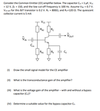 Consider the Common Emitter (CE) amplifier below. The capacitor Cn = 1 µF, Vcc
= 12 V, Br = 150, and the low cut-off frequency is 100 Hz. Assume VBE = 0.7 V.
VCE SAT for this BJT transistor is 0.2 V. Rc = 8002, and Re=120 2. The quiescent
collector current is 5 mA
Rg2
Rc
VIN H
Cin
R81
RE
CE
(1) Draw the small signal model for the CE amplifier
(11) What is the transconductance gain of the amplifier?
(II) What is the voltage gain of the amplifier – with and without a bypass
capacitor (Ce)?
(IV) Determine a suitable value for the bypass capacitor CE.
