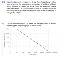 (IV) A specialist sensor is being used to detect the pollution being emitted
from an engine. The true signal is in the range of 30-50mV DC but is
being affected by 800HZ AC noise from the electronic engine
controller. Design a modular system consisting of a filter (that removes
the noise) and an op-amp based amplifier (that increases the signal to
a range of 3-5V DC)
(V) The op-amp used in part (iv) above has an open-loop (i.e. without
feedback) gain-frequency graph as shown below.
100000
10000
1000
100
10
1
10
100
1000
10000
100000
1000000 10000000
Frequency (H2)
Voltage Gain, Av (Vout/Vin)
