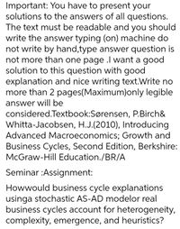 Important: You have to present your
solutions to the answers of all questions.
The text must be readable and you should
write the answer typing (on) machine do
not write by hand,type answer question is
not more than one page .l want a good
solution to this question with good
explanation and nice writing text.Write no
more than 2 pages(Maximum)only legible
answer will be
considered.Textbook:Sørensen, P.Birch&
Whitta-Jacobsen, H.J.(2010), Introducing
Advanced Macroeconomics; Growth and
Business Cycles, Second Edition, Berkshire:
McGraw-Hill Education./BR/A
Seminar :Assignment:
Howwould business cycle explanations
usinga stochastic AS-AD modelor real
business cycles account for heterogeneity,
complexity, emergence, and heuristics?
