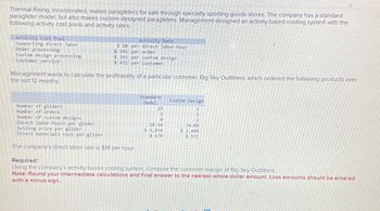 Thermal Rising, Incorporated, makes paragliders for sale through specialty sporting goods stores. The company has a standard
paraglider model, but also makes custom-designed paragliders. Management designed an activity-based costing system with the
following activity cost pools and activity rates:
Activity Cost Pool
Supporting direct labor
Order processing
Custom design processing
Customer service
Activity Rate
$20 per direct labor-hour
$ 192 per order
$ 265 per custom design
$ 432 per customer
Management wants to calculate the profitability of a particular customer, Big Sky Outfitters, which ordered the following products over
the last 12 months:
Standard
Model
Custom Design
Number of gliders
Number of orders
Number of custom designs
Direct labor-hours per glider
Selling price per glider
Direct materials cost per glider
The company's direct labor rate is $18 per hour.
Required:
15
200
28.50
$ 1,850
$ 470
2220
34.00
$ 2,480
$ 572
Using the company's activity-based costing system, compute the customer margin of Big Sky Outfitters.
Note: Round your intermediate calculations and final answer to the nearest whole dollar amount. Loss amounts should be entered
with a minus sign.