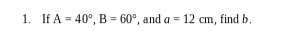 1. If A = 40°, B = 60°, and a = 12 cm, find b.