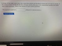 A winner of the multi-state lotto won a one-time payout and decided to invest part of it into an annuity. If
the winner invests $9,500,000.00 into a 30 year annuity that pays 3.1%, compounded monthly and makes
each month payments. What is the amount of each month payments?
The payment would be $
.(Round to 2 decimal places.)
Submit Question
b Payo...
Confirm Permissions
