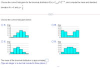 Choose the correct histogram for the binomial distribution P(x) = C, xp*q'=X, and compute the mean and standard
1
deviation if n=6 and p=
3
...
Choose the correct histogram below.
О В. Р
0.5-
0.4-
0.3-
0.2-
0.1-
O A. P(E
0.5-
0.4-
0.3-
0.2-
0.1-
0-
Ос. Р
0.5-
O D. P(2)
0.5-
0.4-
0.3-
0.2-
0.1-
04-
0.3-
0.2-
0.1-
0-
The mean of the binomial distibution is approximately
(Type an integer or a decimal rounded to three places.)
