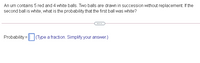 An urn contains 5 red and 4 white balls. Two balls are drawn in succession without replacement. If the
second ball is white, what is the probability that the first ball was white?
Probability = | (Type a fraction. Simplify your answer.)
