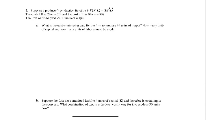 2. Suppose a producer's production function is F(X,L) = 3K-L2
The cost of K is 20 (r-20) and the cost of L is 80 (w = 80)
The firm wants to produce 30 units of output.
a. What is the cost-minimizing way for the firm to produce 30 units of output? How many units
of capital and how many units of labor should be used?
b. Suppose the firm has committed itself to 4 units of capital (K) and therefore is operating in
the short run. What combination of inputs is the least costly way for it to produce 30 units
now?