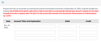 (b)
Prepare the entry to record the accrued interest and the amortization of premium on December 31, 2025, using the straight-line
method. (List all debit entries before credit entries. Credit account titles are automatically indented when amount is entered. Do not indent
manually. If no entry is required, select "No Entry" for the account titles and enter O for the amounts. Round answers to O decimal places,
e.g. 1,225.)
Date
Dec. 31,
2025
Account Titles and Explanation
Debit
Credit